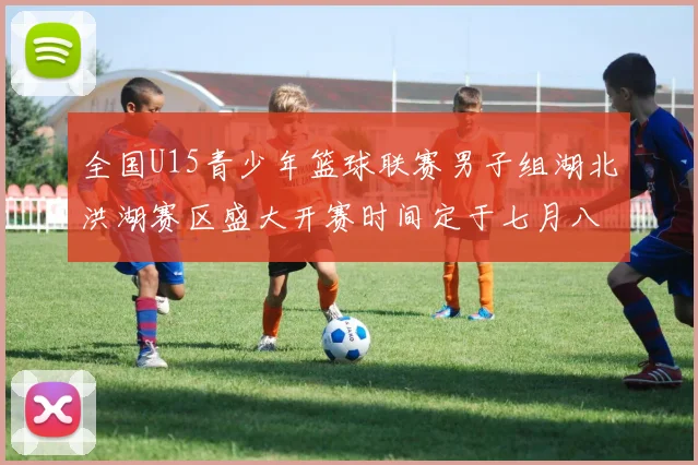 全国U15青少年篮球联赛男子组湖北洪湖赛区盛大开赛时间定于七月八日至十三日